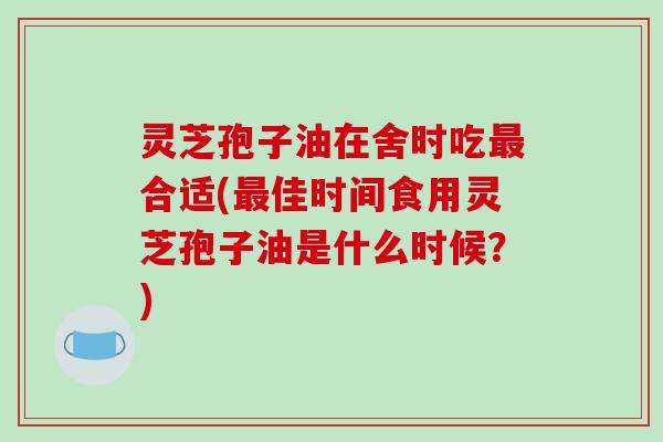 灵芝孢子油在舍时吃最合适(最佳时间食用灵芝孢子油是什么时候？)