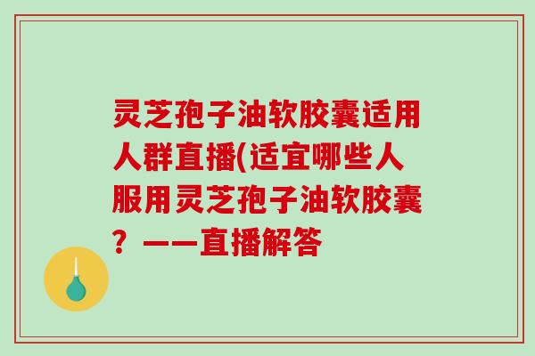 灵芝孢子油软胶囊适用人群直播(适宜哪些人服用灵芝孢子油软胶囊？——直播解答