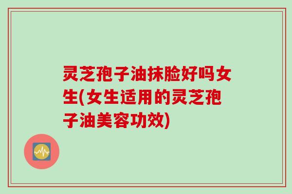 灵芝孢子油抹脸好吗女生(女生适用的灵芝孢子油美容功效)