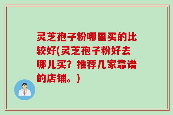 灵芝孢子粉哪里买的比较好(灵芝孢子粉好去哪儿买?推荐几家靠谱的店铺。) 灵芝孢子粉哪里买的比较好(灵芝孢子粉好去哪儿买?推荐几家靠谱的店铺。)