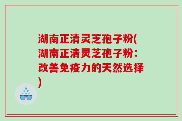 湖南正清灵芝孢子粉(湖南正清灵芝孢子粉：改善免疫力的天然选择)