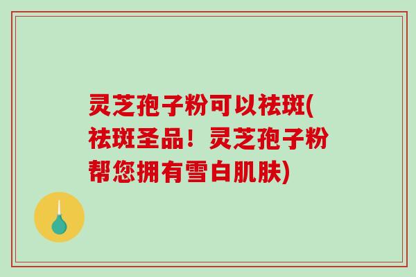 灵芝孢子粉可以祛斑(祛斑圣品！灵芝孢子粉帮您拥有雪白肌肤)