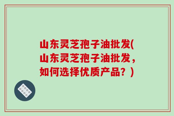山东灵芝孢子油批发(山东灵芝孢子油批发，如何选择优质产品？)