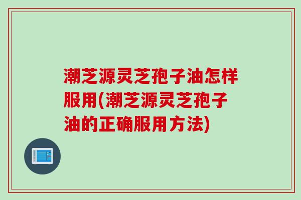 潮芝源灵芝孢子油怎样服用(潮芝源灵芝孢子油的正确服用方法)