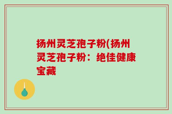 扬州灵芝孢子粉(扬州灵芝孢子粉：绝佳健康宝藏