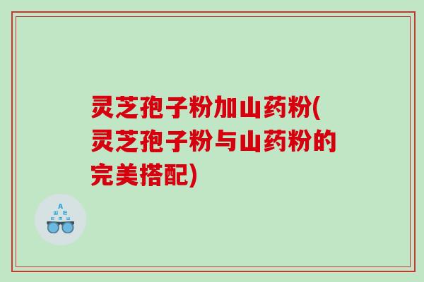 灵芝孢子粉加山药粉(灵芝孢子粉与山药粉的完美搭配)