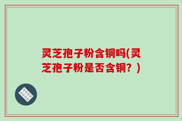 灵芝孢子粉含铜吗(灵芝孢子粉是否含铜？)