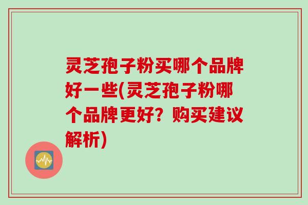 灵芝孢子粉买哪个品牌好一些(灵芝孢子粉哪个品牌更好？购买建议解析)