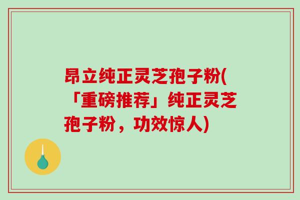 昂立纯正灵芝孢子粉(「重磅推荐」纯正灵芝孢子粉，功效惊人)