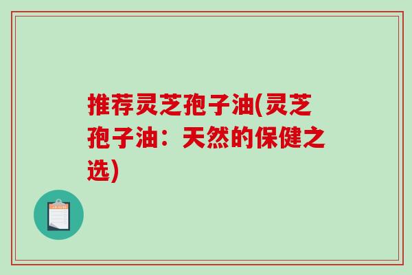推荐灵芝孢子油(灵芝孢子油：天然的保健之选)