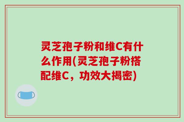 灵芝孢子粉和维C有什么作用(灵芝孢子粉搭配维C，功效大揭密)