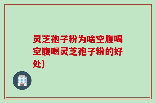 灵芝孢子粉为啥空腹喝空腹喝灵芝孢子粉的好处)