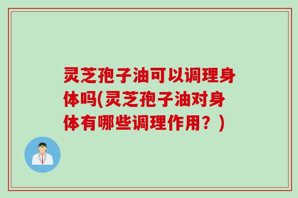 灵芝孢子油可以调理身体吗(灵芝孢子油对身体有哪些调理作用？)