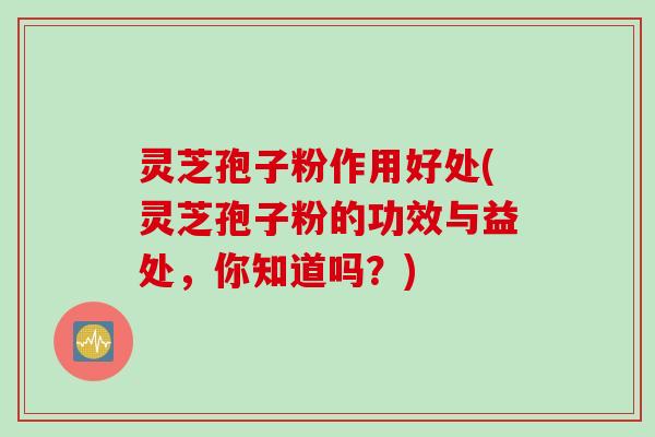 灵芝孢子粉作用好处(灵芝孢子粉的功效与益处，你知道吗？)