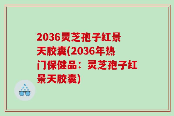 2036灵芝孢子红景天胶囊(2036年热门保健品：灵芝孢子红景天胶囊)
