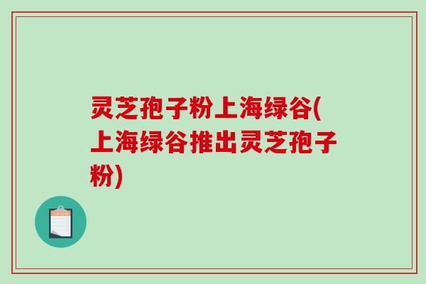 灵芝孢子粉上海绿谷(上海绿谷推出灵芝孢子粉)