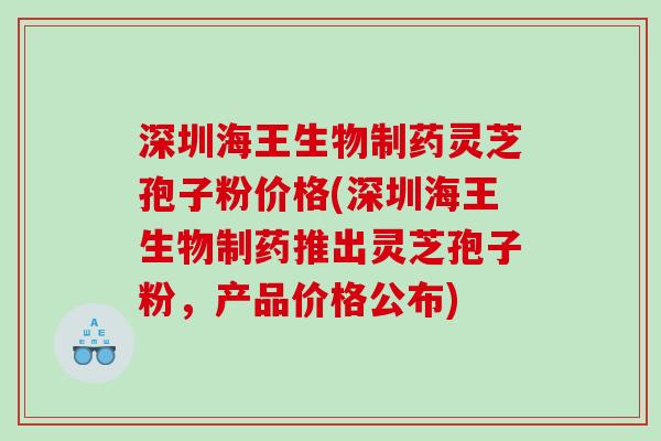 深圳海王生物制药灵芝孢子粉价格(深圳海王生物制药推出灵芝孢子粉，产品价格公布)