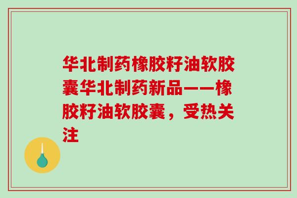 华北制药橡胶籽油软胶囊华北制药新品——橡胶籽油软胶囊，受热关注