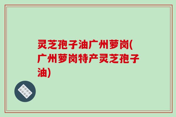 灵芝孢子油广州萝岗(广州萝岗特产灵芝孢子油) 灵芝孢子油广州萝岗(广州萝岗特产灵芝孢子油)
