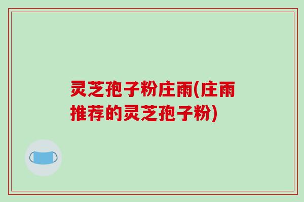 灵芝孢子粉庄雨(庄雨推荐的灵芝孢子粉)