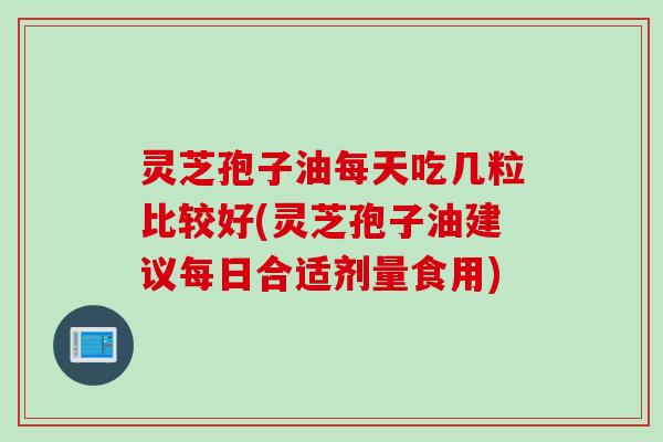 灵芝孢子油每天吃几粒比较好(灵芝孢子油建议每日合适剂量食用)