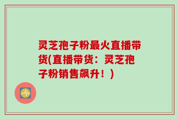灵芝孢子粉最火直播带货(直播带货：灵芝孢子粉销售飙升！)