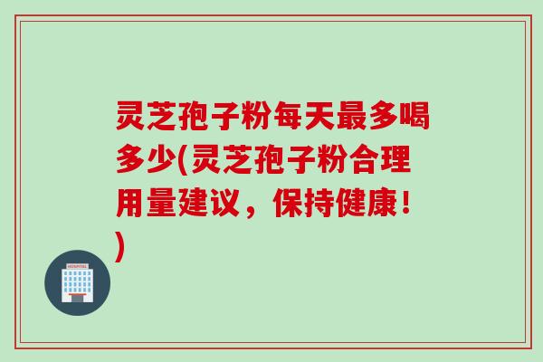 灵芝孢子粉每天最多喝多少(灵芝孢子粉合理用量建议，保持健康！)