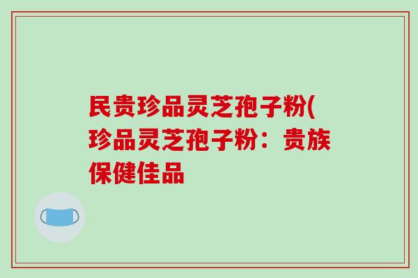民贵珍品灵芝孢子粉(珍品灵芝孢子粉：贵族保健佳品