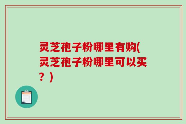 灵芝孢子粉哪里有购(灵芝孢子粉哪里可以买？)