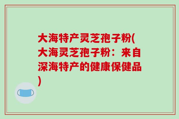 大海特产灵芝孢子粉(大海灵芝孢子粉：来自深海特产的健康保健品)
