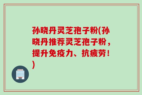 孙晓丹灵芝孢子粉(孙晓丹推荐灵芝孢子粉，提升免疫力、抗疲劳！)