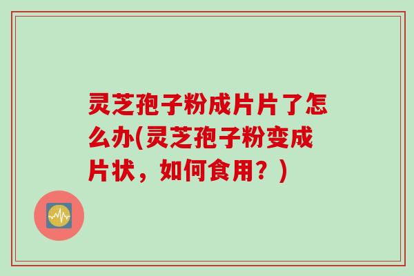 灵芝孢子粉成片片了怎么办(灵芝孢子粉变成片状，如何食用？)