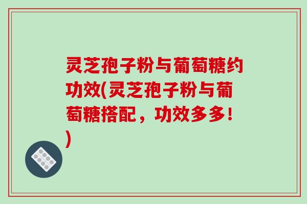 灵芝孢子粉与葡萄糖约功效(灵芝孢子粉与葡萄糖搭配，功效多多！)