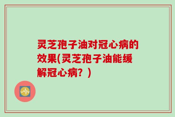 灵芝孢子油对冠心病的效果(灵芝孢子油能缓解冠心病？)