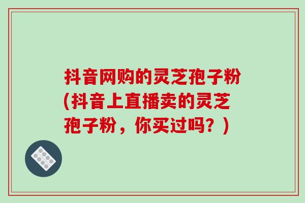 抖音网购的灵芝孢子粉(抖音上直播卖的灵芝孢子粉，你买过吗？)