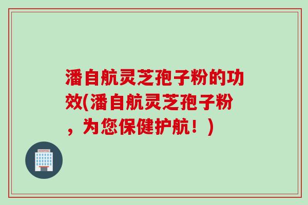 潘自航灵芝孢子粉的功效(潘自航灵芝孢子粉，为您保健护航！)