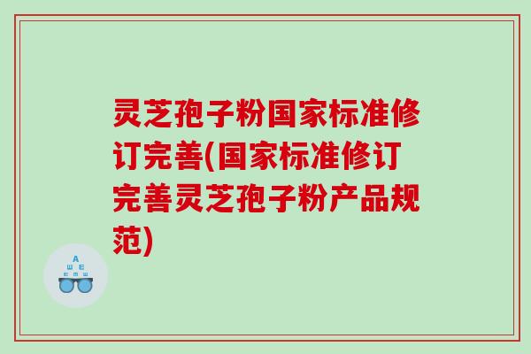 灵芝孢子粉国家标准修订完善(国家标准修订完善灵芝孢子粉产品规范)