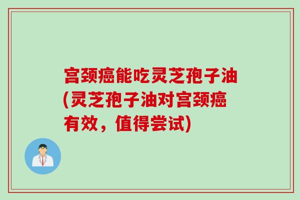 宫颈癌能吃灵芝孢子油(灵芝孢子油对宫颈癌有效，值得尝试)