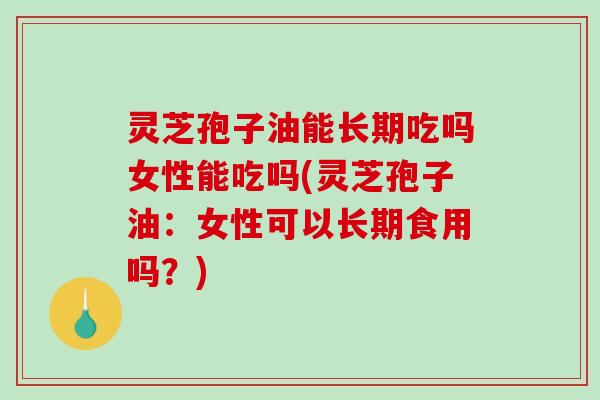 灵芝孢子油能长期吃吗女性能吃吗(灵芝孢子油：女性可以长期食用吗？)