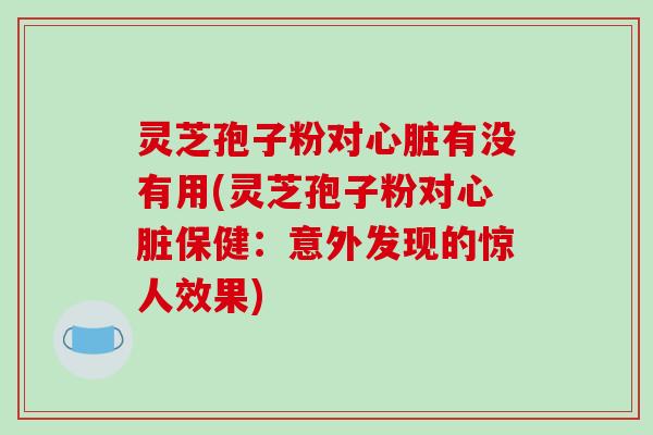 灵芝孢子粉对心脏有没有用(灵芝孢子粉对心脏保健：意外发现的惊人效果)