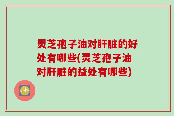 灵芝孢子油对肝脏的好处有哪些(灵芝孢子油对肝脏的益处有哪些)