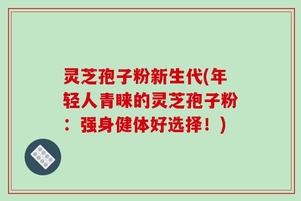 灵芝孢子粉新生代(年轻人青睐的灵芝孢子粉：强身健体好选择！)