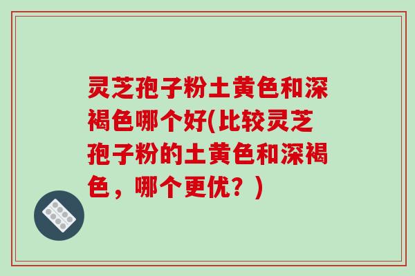灵芝孢子粉土黄色和深褐色哪个好(比较灵芝孢子粉的土黄色和深褐色，哪个更优？)