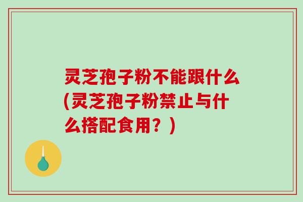 灵芝孢子粉不能跟什么(灵芝孢子粉禁止与什么搭配食用?) 灵芝孢子粉不能跟什么(灵芝孢子粉禁止与什么搭配食用?)