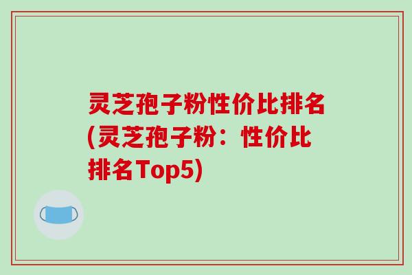 灵芝孢子粉性价比排名(灵芝孢子粉：性价比排名Top5)