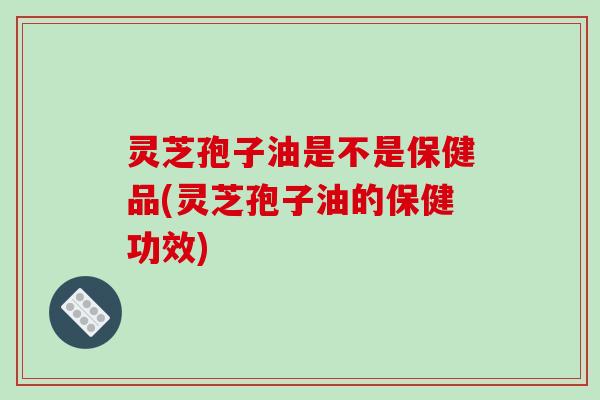 灵芝孢子油是不是保健品(灵芝孢子油的保健功效)