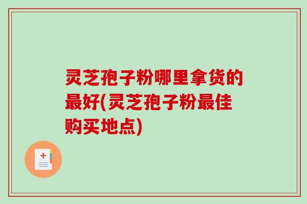 灵芝孢子粉哪里拿货的最好(灵芝孢子粉最佳购买地点)