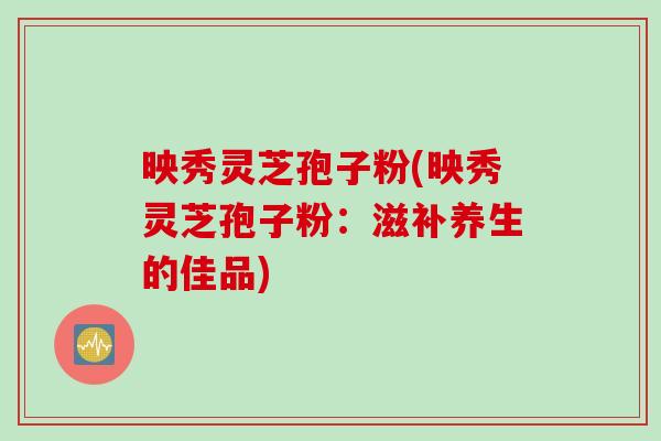 映秀灵芝孢子粉(映秀灵芝孢子粉：滋补养生的佳品)