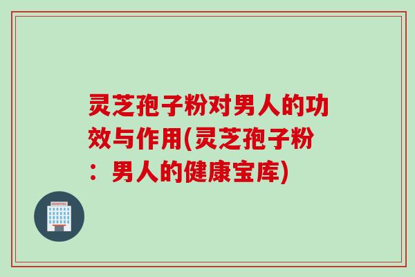 灵芝孢子粉对男人的功效与作用(灵芝孢子粉：男人的健康宝库)