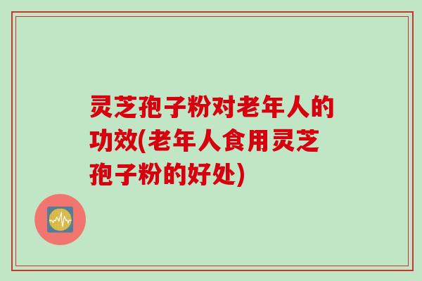 灵芝孢子粉对老年人的功效(老年人食用灵芝孢子粉的好处)